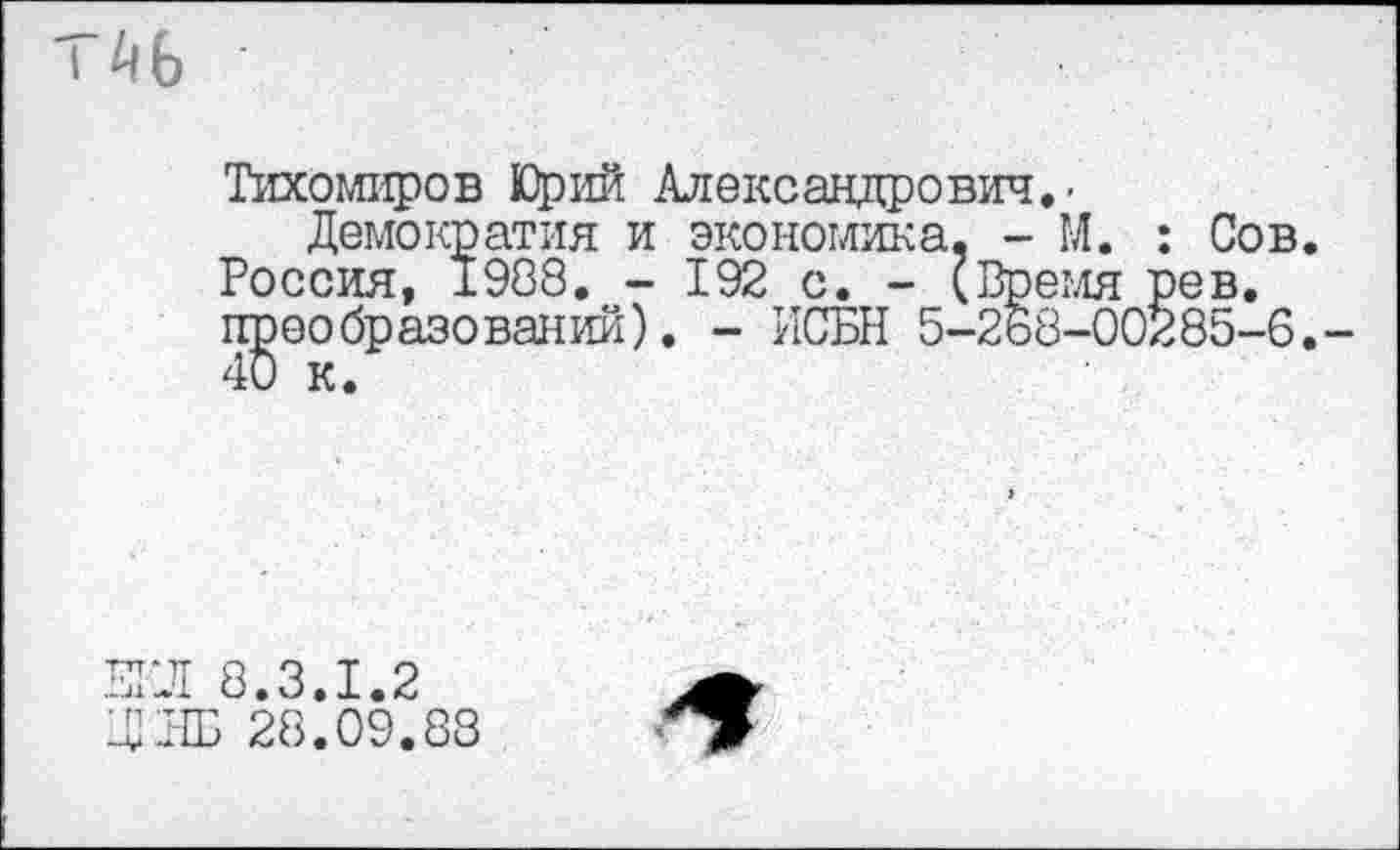 ﻿I ^6
Тихомиров Юрий Александрович. -
Демократия и экономика, - М. : Сов. Россия, 1988. - 192 с. - (Время рев, преобразований). - ИСБН 5-268-00285-6,-
ЕГЛ 8.3.1.2 ЛЛБ 28.09.88